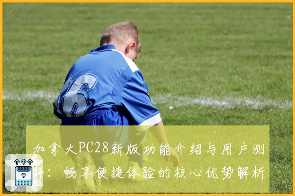 加拿大PC28新版功能介绍与用户测评：畅享便捷体验的核心优势解析