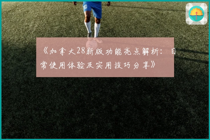 《加拿大28新版功能亮点解析：日常使用体验及实用技巧分享》