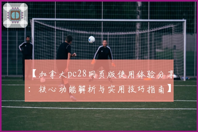 【加拿大pc28网页版使用体验分享：核心功能解析与实用技巧指南】