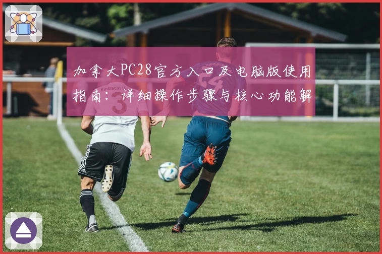 加拿大PC28官方入口及电脑版使用指南：详细操作步骤与核心功能解析