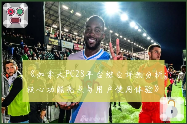 《加拿大PC28平台综合评测分析：核心功能亮点与用户使用体验》