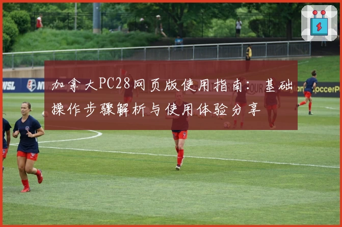 加拿大PC28网页版使用指南：基础操作步骤解析与使用体验分享