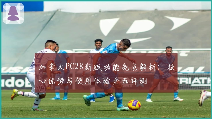 加拿大PC28新版功能亮点解析：核心优势与使用体验全面评测