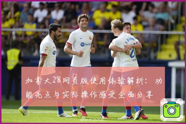 加拿大28网页版使用体验解析：功能亮点与实际操作感受全面分享